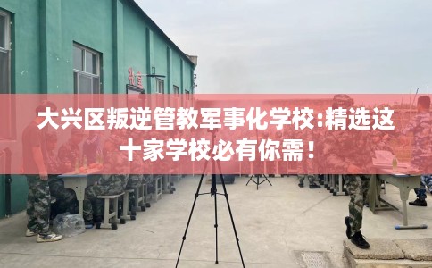 大兴区叛逆管教军事化学校:精选这十家学校必有你需！