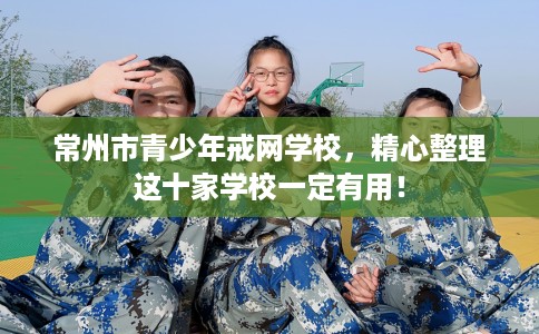 常州市青少年戒网学校，精心整理这十家学校一定有用！