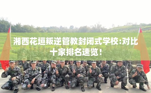 湘西花垣叛逆管教封闭式学校:对比十家排名速览！