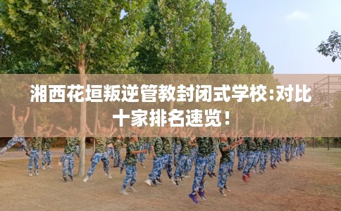 湘西花垣叛逆管教封闭式学校:对比十家排名速览！
