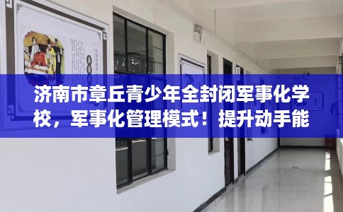 济南市章丘青少年全封闭军事化学校,军事化管理模式!提升动手能力! 济南市章丘青少年全封闭军事化学校,军事化管理模式!提升动手能力!