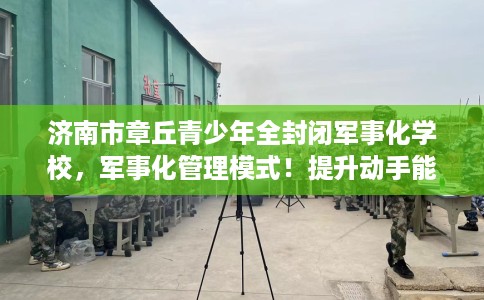 济南市章丘青少年全封闭军事化学校，军事化管理模式！提升动手能力！