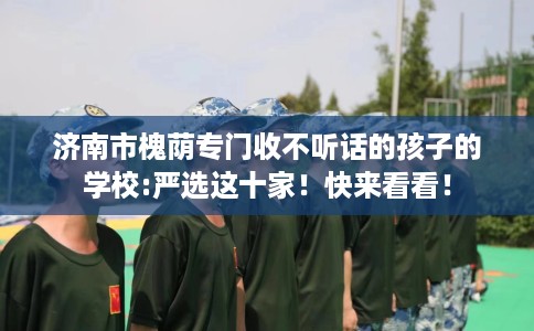 济南市槐荫专门收不听话的孩子的学校:严选这十家！快来看看！