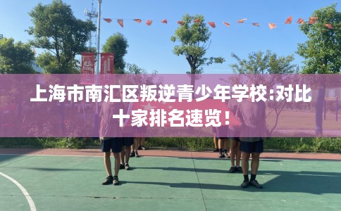 上海市南汇区叛逆青少年学校:对比十家排名速览！