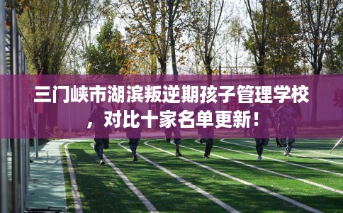 三门峡市湖滨叛逆期孩子管理学校，对比十家名单更新！