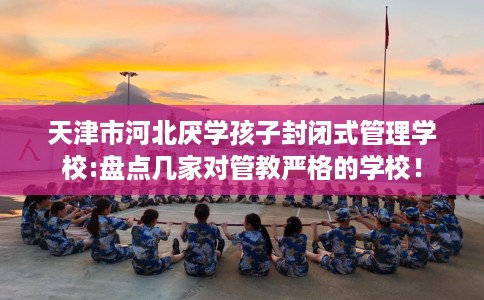 天津市河北厌学孩子封闭式管理学校:盘点几家对管教严格的学校! 天津市河北厌学孩子封闭式管理学校:盘点几家对管教严格的学校!