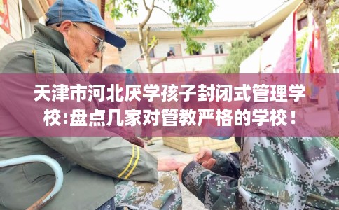 天津市河北厌学孩子封闭式管理学校:盘点几家对管教严格的学校! 天津市河北厌学孩子封闭式管理学校:盘点几家对管教严格的学校!