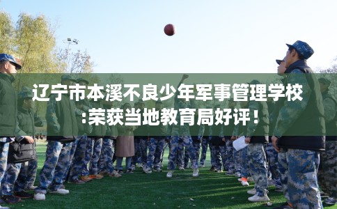辽宁市本溪不良少年军事管理学校:荣获当地教育局好评！