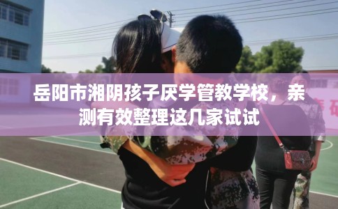 岳阳市湘阴孩子厌学管教学校，亲测有效整理这几家试试