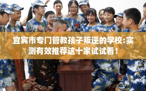 宜宾市专门管教孩子叛逆的学校:实测有效推荐这十家试试看！