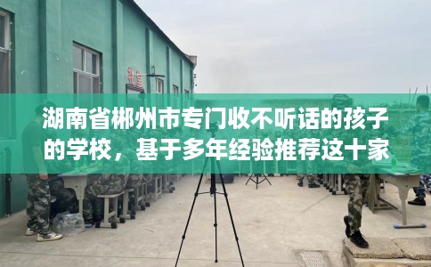 湖南省郴州市专门收不听话的孩子的学校，基于多年经验推荐这十家学校！