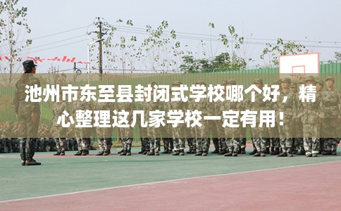 池州市东至县封闭式学校哪个好，精心整理这几家学校一定有用！