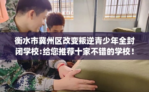 衡水市冀州区改变叛逆青少年全封闭学校:给您推荐十家不错的学校！