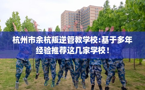 杭州市余杭叛逆管教学校:基于多年经验推荐这几家学校！