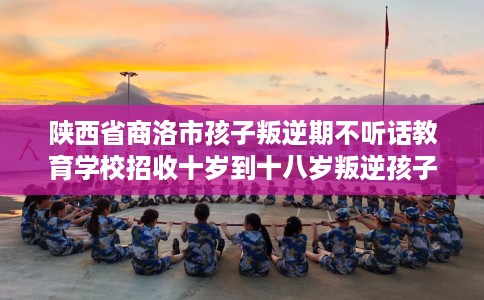 陕西省商洛市孩子叛逆期不听话教育学校招收十岁到十八岁叛逆孩子！