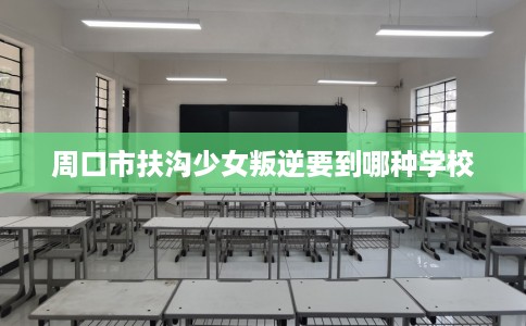周口市扶沟少女叛逆要到哪种学校