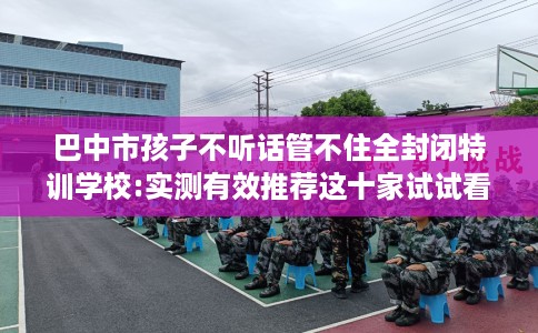 巴中市孩子不听话管不住全封闭特训学校:实测有效推荐这十家试试看！