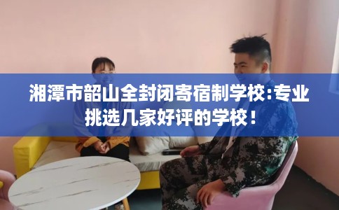 湘潭市韶山全封闭寄宿制学校:专业挑选几家好评的学校！