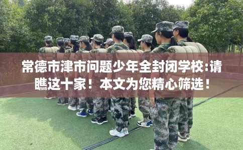 常德市津市问题少年全封闭学校:请瞧这十家!本文为您精心筛选! 常德市津市问题少年全封闭学校:请瞧这十家!本文为您精心筛选!