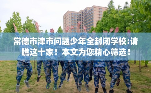常德市津市问题少年全封闭学校:请瞧这十家！本文为您精心筛选！