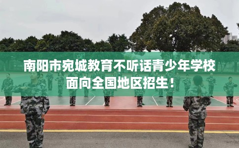 南阳市宛城教育不听话青少年学校面向全国地区招生！