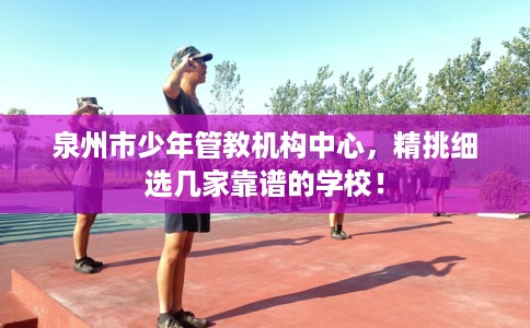 泉州市少年管教机构中心，精挑细选几家靠谱的学校！