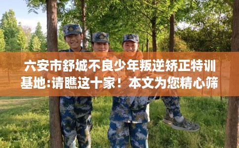 六安市舒城不良少年叛逆矫正特训基地:请瞧这十家！本文为您精心筛选！