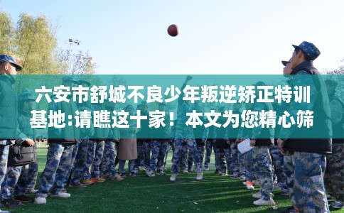六安市舒城不良少年叛逆矫正特训基地:请瞧这十家！本文为您精心筛选！