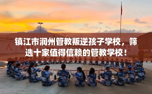 镇江市润州管教叛逆孩子学校，筛选十家值得信赖的管教学校！