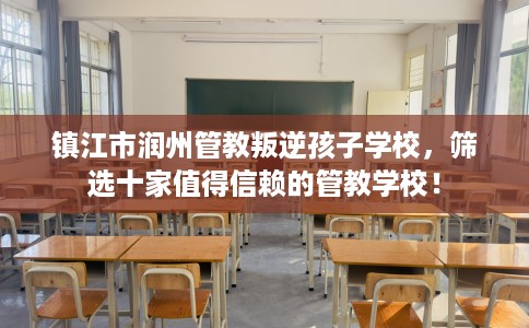 镇江市润州管教叛逆孩子学校，筛选十家值得信赖的管教学校！