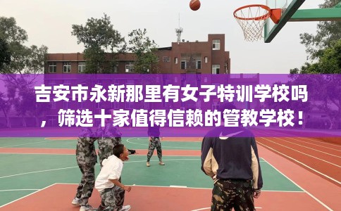 吉安市永新那里有女子特训学校吗，筛选十家值得信赖的管教学校！