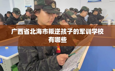 广西省北海市叛逆孩子的军训学校有哪些 广西省北海市叛逆孩子的军训学校有哪些