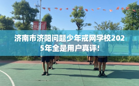 济南市济阳问题少年戒网学校2025年全是用户真评! 济南市济阳问题少年戒网学校2025年全是用户真评!