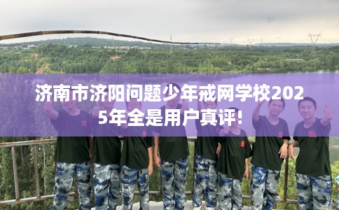 济南市济阳问题少年戒网学校2025年全是用户真评! 济南市济阳问题少年戒网学校2025年全是用户真评!