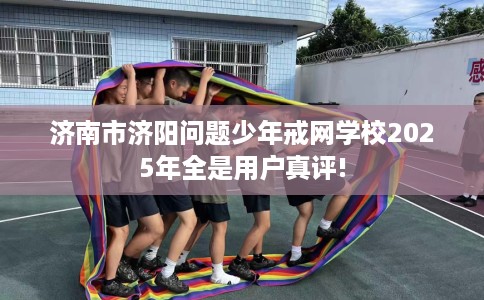 济南市济阳问题少年戒网学校2025年全是用户真评!