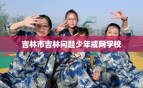 吉林市吉林问题少年戒网学校 吉林市吉林问题少年戒网学校