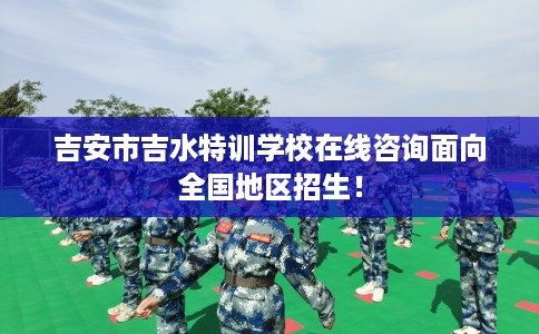 吉安市吉水特训学校在线咨询面向全国地区招生！