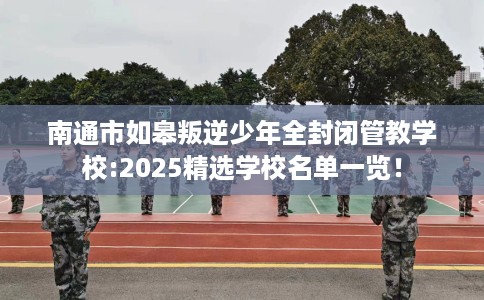南通市如皋叛逆少年全封闭管教学校:2025精选学校名单一览！