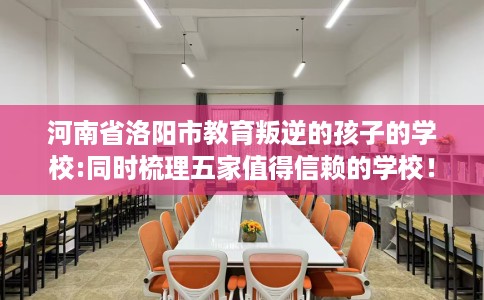 河南省洛阳市教育叛逆的孩子的学校:同时梳理五家值得信赖的学校！