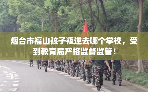 烟台市福山孩子叛逆去哪个学校，受到教育局严格监督监管！