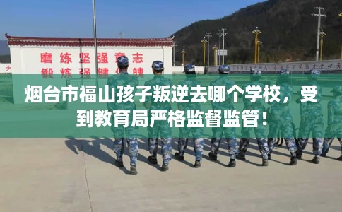 烟台市福山孩子叛逆去哪个学校，受到教育局严格监督监管！