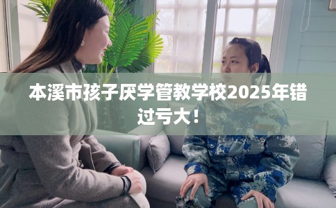 本溪市孩子厌学管教学校2025年错过亏大！