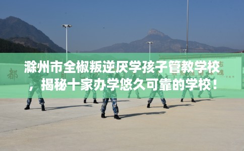 滁州市全椒叛逆厌学孩子管教学校，揭秘十家办学悠久可靠的学校！