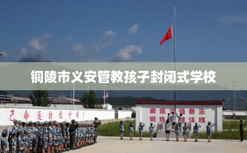 铜陵市义安管教孩子封闭式学校 铜陵市义安管教孩子封闭式学校
