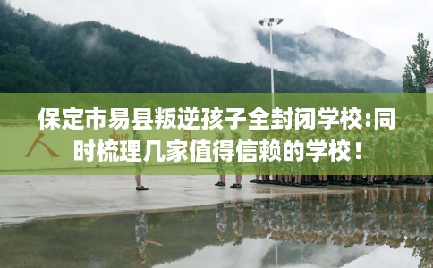 保定市易县叛逆孩子全封闭学校:同时梳理几家值得信赖的学校！