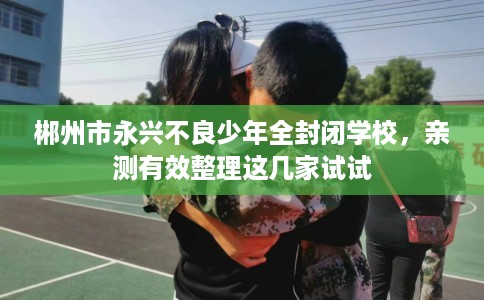 郴州市永兴不良少年全封闭学校,亲测有效整理这几家试试 郴州市永兴不良少年全封闭学校,亲测有效整理这几家试试