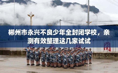 郴州市永兴不良少年全封闭学校，亲测有效整理这几家试试