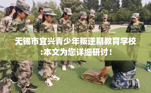 无锡市宜兴青少年叛逆期教育学校:本文为您详细研讨! 无锡市宜兴青少年叛逆期教育学校:本文为您详细研讨!