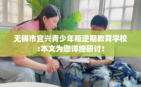 无锡市宜兴青少年叛逆期教育学校:本文为您详细研讨！
