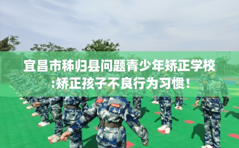 宜昌市秭归县问题青少年矫正学校:矫正孩子不良行为习惯！